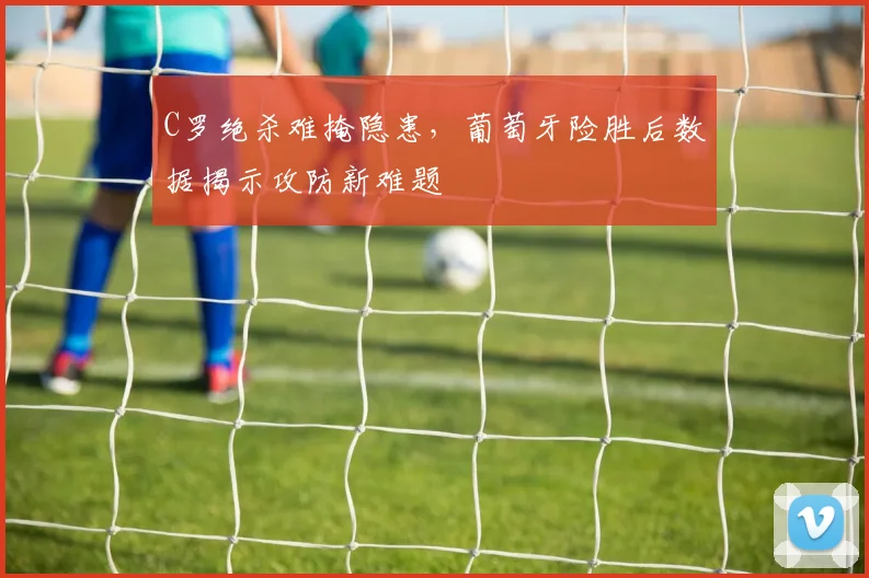 C罗绝杀难掩隐患，葡萄牙险胜后数据揭示攻防新难题