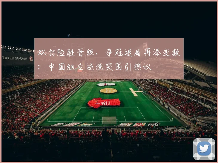 双打险胜晋级，争冠迷局再添变数：中国组合逆境突围引热议