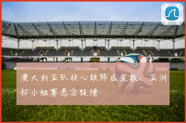 澳大利亚队核心缺阵成变数，亚洲杯小组赛悬念陡增