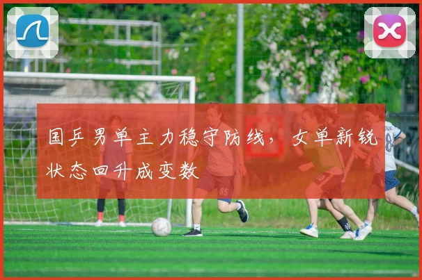 国乒男单主力稳守防线，女单新锐状态回升成变数
