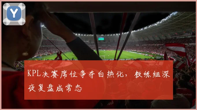 KPL决赛席位争夺白热化，教练组深夜复盘成常态