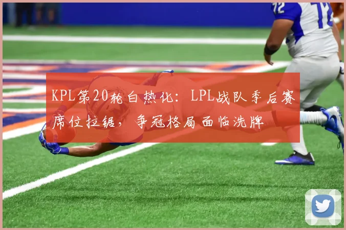 KPL第20轮白热化：LPL战队季后赛席位拉锯，争冠格局面临洗牌