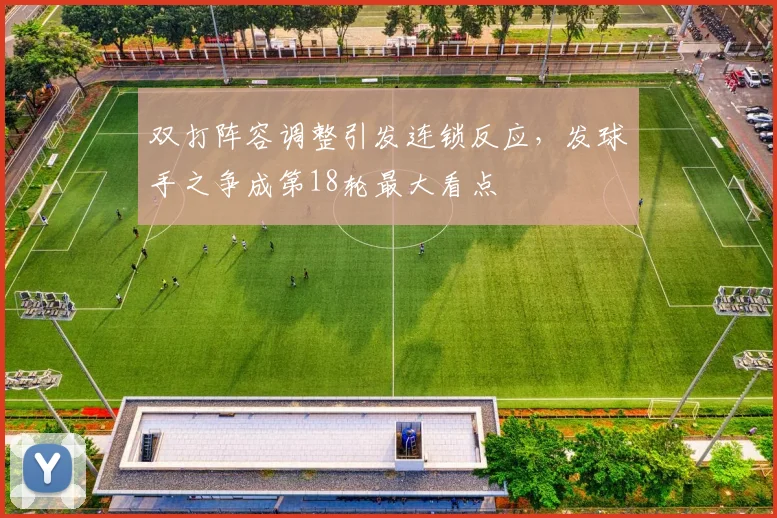 双打阵容调整引发连锁反应，发球手之争成第18轮最大看点
