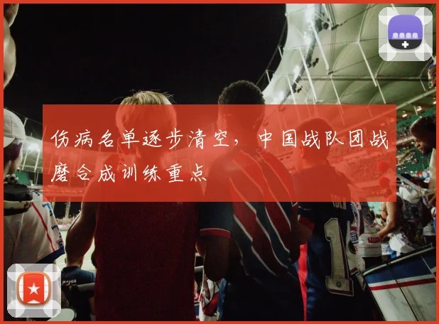 伤病名单逐步清空，中国战队团战磨合成训练重点